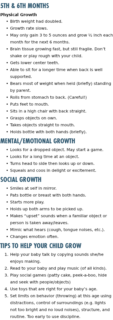 5th & 6th Months Physical Growth Birth weight had doubled. Growth rate slows. May only gain 3 to 5 ounces and grow ½ inch each month for the next 6 months. Brain tissue growing fast, but still fragile. Don’t shake or play rough with your child. Gets lower center teeth. Able to sit for a longer time when back is well supported. Bears most of weight when held (briefly) standing by parent. Rolls from stomach to back. (Careful!) Puts feet to mouth. Sits in a high chair with back straight. Grasps objects on own. Takes objects straight to mouth. Holds bottle with both hands (briefly). Mental/Emotional Growth Looks for a dropped object. May start a game. Looks for a long time at an object. Turns head to side then looks up or down. Squeals and coos in delight or excitement. Social Growth Smiles at self in mirror. Pats bottle or breast with both hands. Starts more play. Holds up both arms to be picked up. Makes “upset” sounds when a familiar object or person is taken away/leaves. Mimic what hears (cough, tongue noises, etc.). Changes emotion often. Tips to Help Your Child Grow Help your baby talk by copying sounds she/he enjoys making. Read to your baby and play music (of all kinds). Play social games (patty cake, peek-a-boo, hide and seek with people/objects) Use toys that are right for your baby’s age. Set limits on behavior (throwing) at this age using distractions, control of surroundings (e.g. lights not too bright and no loud noises), structure, and routine. Too early to use discipline.