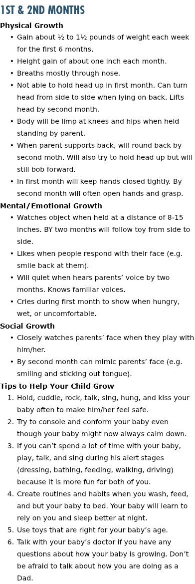 1st & 2nd Months Physical Growth Gain about ½ to 1½ pounds of weight each week for the first 6 months. Height gain of about one inch each month. Breaths mostly through nose. Not able to hold head up in first month. Can turn head from side to side when lying on back. Lifts head by second month. Body will be limp at knees and hips when held standing by parent. When parent supports back, will round back by second moth. Will also try to hold head up but will still bob forward. In first month will keep hands closed tightly. By second month will often open hands and grasp. Mental/Emotional Growth Watches object when held at a distance of 8-15 inches. BY two months will follow toy from side to side. Likes when people respond with their face (e.g. smile back at them). Will quiet when hears parents’ voice by two months. Knows familiar voices. Cries during first month to show when hungry, wet, or uncomfortable. Social Growth Closely watches parents’ face when they play with him/her. By second month can mimic parents’ face (e.g. smiling and sticking out tongue). Tips to Help Your Child Grow Hold, cuddle, rock, talk, sing, hung, and kiss your baby often to make him/her feel safe. Try to console and conform your baby even though your baby might now always calm down. If you can’t spend a lot of time with your baby, play, talk, and sing during his alert stages (dressing, bathing, feeding, walking, driving) because it is more fun for both of you. Create routines and habits when you wash, feed, and but your baby to bed. Your baby will learn to rely on you and sleep better at night. Use toys that are right for your baby’s age. Talk with your baby’s doctor if you have any questions about how your baby is growing. Don’t be afraid to talk about how you are doing as a Dad.