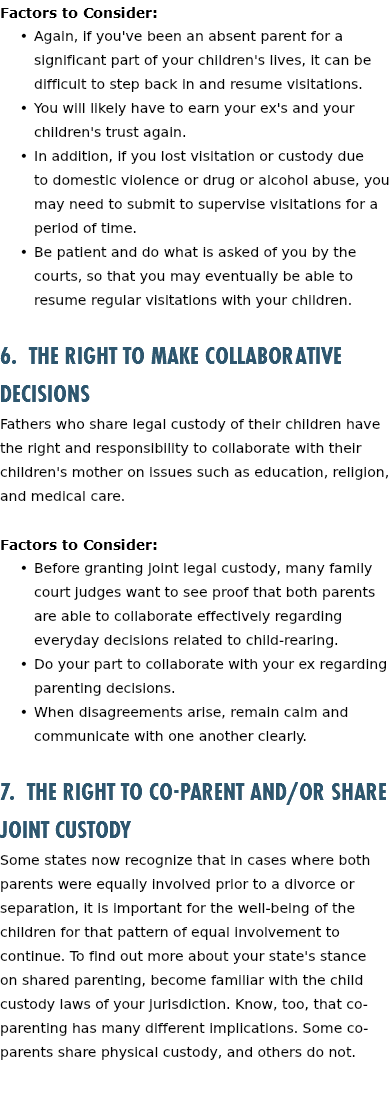 Factors to Consider: Again, if you've been an absent parent for a significant part of your children's lives, it can be difficult to step back in and resume visitations. You will likely have to earn your ex's and your children's trust again. In addition, if you lost visitation or custody due to domestic violence or drug or alcohol abuse, you may need to submit to supervise visitations for a period of time. Be patient and do what is asked of you by the courts, so that you may eventually be able to resume regular visitations with your children. 6. The Right to Make Collaborative Decisions Fathers who share legal custody of their children have the right and responsibility to collaborate with their children's mother on issues such as education, religion, and medical care. Factors to Consider: Before granting joint legal custody, many family court judges want to see proof that both parents are able to collaborate effectively regarding everyday decisions related to child-rearing. Do your part to collaborate with your ex regarding parenting decisions. When disagreements arise, remain calm and communicate with one another clearly. 7. The Right to Co-parent and/or Share Joint Custody Some states now recognize that in cases where both parents were equally involved prior to a divorce or separation, it is important for the well-being of the children for that pattern of equal involvement to continue. To find out more about your state's stance on shared parenting, become familiar with the child custody laws of your jurisdiction. Know, too, that co-parenting has many different implications. Some co-parents share physical custody, and others do not. 