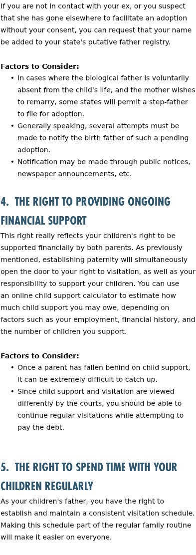 If you are not in contact with your ex, or you suspect that she has gone elsewhere to facilitate an adoption without your consent, you can request that your name be added to your state's putative father registry. Factors to Consider: In cases where the biological father is voluntarily absent from the child's life, and the mother wishes to remarry, some states will permit a step-father to file for adoption. Generally speaking, several attempts must be made to notify the birth father of such a pending adoption. Notification may be made through public notices, newspaper announcements, etc. 4. The Right to Providing Ongoing Financial Support This right really reflects your children's right to be supported financially by both parents. As previously mentioned, establishing paternity will simultaneously open the door to your right to visitation, as well as your responsibility to support your children. You can use an online child support calculator to estimate how much child support you may owe, depending on factors such as your employment, financial history, and the number of children you support. Factors to Consider: Once a parent has fallen behind on child support, it can be extremely difficult to catch up. Since child support and visitation are viewed differently by the courts, you should be able to continue regular visitations while attempting to pay the debt. 5. The Right to Spend Time with Your Children Regularly As your children's father, you have the right to establish and maintain a consistent visitation schedule. Making this schedule part of the regular family routine will make it easier on everyone. 