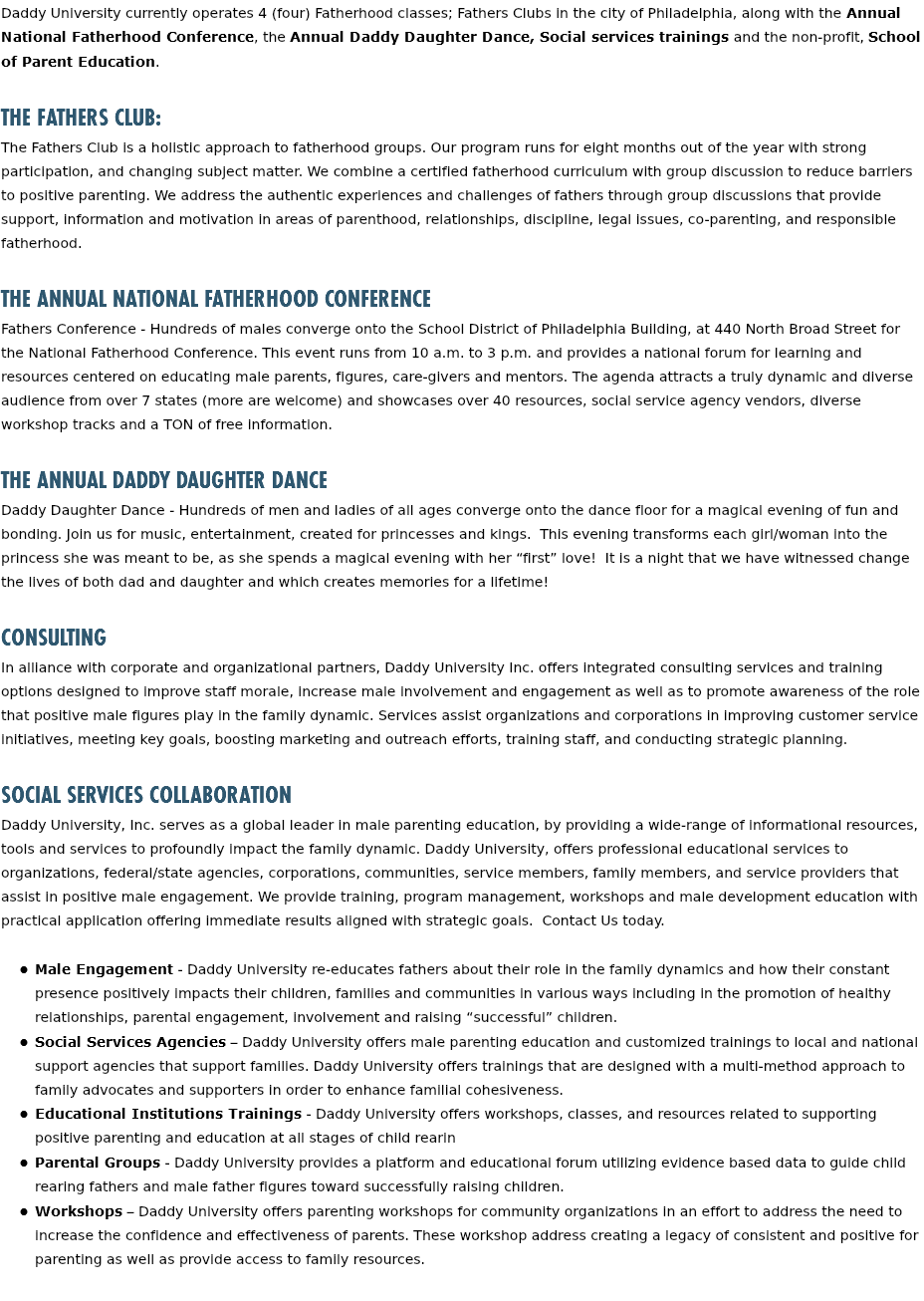 Daddy University currently operates 4 (four) Fatherhood classes; Fathers Clubs in the city of Philadelphia, along with the Annual National Fatherhood Conference, the Annual Daddy Daughter Dance, Social services trainings and the non-profit, School of Parent Education. The Fathers Club: The Fathers Club is a holistic approach to fatherhood groups. Our program runs for eight months out of the year with strong participation, and changing subject matter. We combine a certified fatherhood curriculum with group discussion to reduce barriers to positive parenting. We address the authentic experiences and challenges of fathers through group discussions that provide support, information and motivation in areas of parenthood, relationships, discipline, legal issues, co-parenting, and responsible fatherhood. The Annual National Fatherhood Conference Fathers Conference - Hundreds of males converge onto the School District of Philadelphia Building, at 440 North Broad Street for the National Fatherhood Conference. This event runs from 10 a.m. to 3 p.m. and provides a national forum for learning and resources centered on educating male parents, figures, care-givers and mentors. The agenda attracts a truly dynamic and diverse audience from over 7 states (more are welcome) and showcases over 40 resources, social service agency vendors, diverse workshop tracks and a TON of free information. The Annual Daddy Daughter Dance Daddy Daughter Dance - Hundreds of men and ladies of all ages converge onto the dance floor for a magical evening of fun and bonding. Join us for music, entertainment, created for princesses and kings. This evening transforms each girl/woman into the princess she was meant to be, as she spends a magical evening with her “first” love! It is a night that we have witnessed change the lives of both dad and daughter and which creates memories for a lifetime! Consulting In alliance with corporate and organizational partners, Daddy University Inc. offers integrated consulting services and training options designed to improve staff morale, increase male involvement and engagement as well as to promote awareness of the role that positive male figures play in the family dynamic. Services assist organizations and corporations in improving customer service initiatives, meeting key goals, boosting marketing and outreach efforts, training staff, and conducting strategic planning. Social Services Collaboration Daddy University, Inc. serves as a global leader in male parenting education, by providing a wide-range of informational resources, tools and services to profoundly impact the family dynamic. Daddy University, offers professional educational services to organizations, federal/state agencies, corporations, communities, service members, family members, and service providers that assist in positive male engagement. We provide training, program management, workshops and male development education with practical application offering immediate results aligned with strategic goals. Contact Us today.   Male Engagement - Daddy University re-educates fathers about their role in the family dynamics and how their constant presence positively impacts their children, families and communities in various ways including in the promotion of healthy relationships, parental engagement, involvement and raising “successful” children. Social Services Agencies – Daddy University offers male parenting education and customized trainings to local and national support agencies that support families. Daddy University offers trainings that are designed with a multi-method approach to family advocates and supporters in order to enhance familial cohesiveness. Educational Institutions Trainings - Daddy University offers workshops, classes, and resources related to supporting positive parenting and education at all stages of child rearin Parental Groups - Daddy University provides a platform and educational forum utilizing evidence based data to guide child rearing fathers and male father figures toward successfully raising children. Workshops – Daddy University offers parenting workshops for community organizations in an effort to address the need to increase the confidence and effectiveness of parents. These workshop address creating a legacy of consistent and positive for parenting as well as provide access to family resources. 